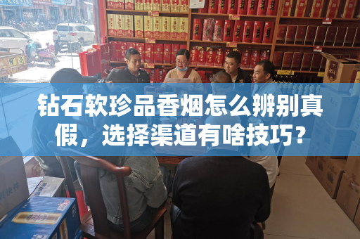 钻石软珍品香烟怎么辨别真假，选择渠道有啥技巧？